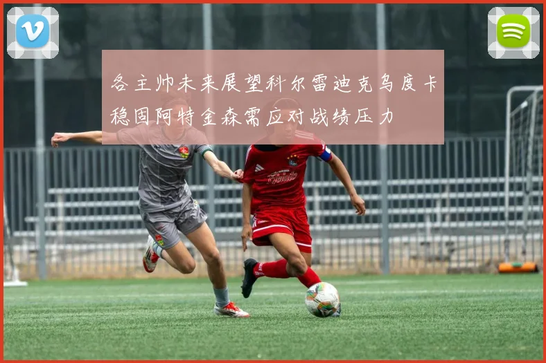 各主帅未来展望科尔雷迪克乌度卡稳固阿特金森需应对战绩压力