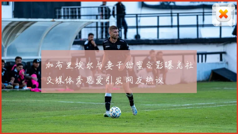 加布里埃尔与妻子甜蜜合影曝光社交媒体秀恩爱引发网友热议