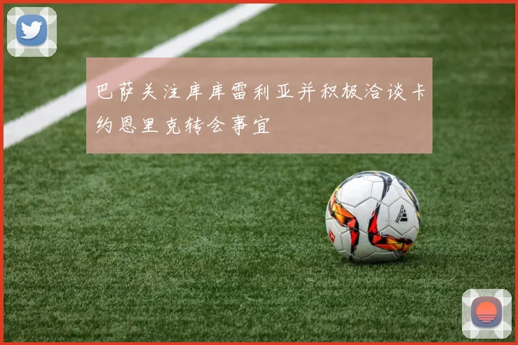 巴萨关注库库雷利亚并积极洽谈卡约恩里克转会事宜