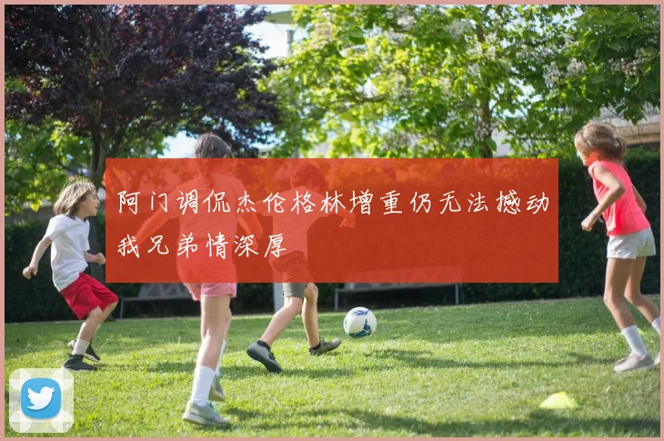 阿门调侃杰伦格林增重仍无法撼动我兄弟情深厚