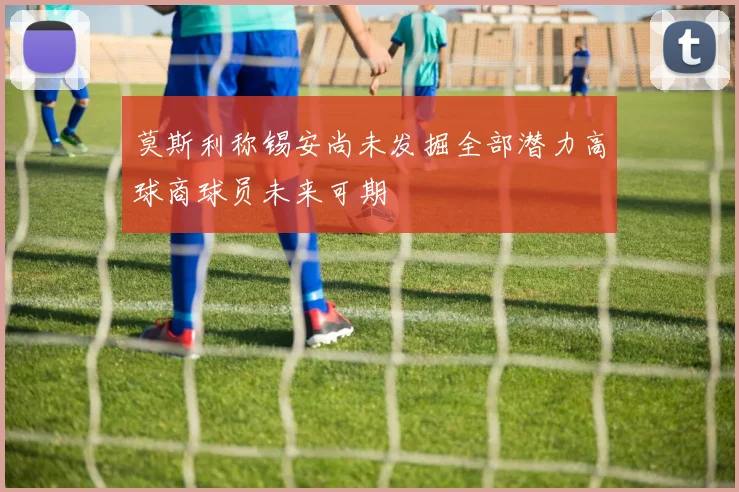 莫斯利称锡安尚未发掘全部潜力高球商球员未来可期