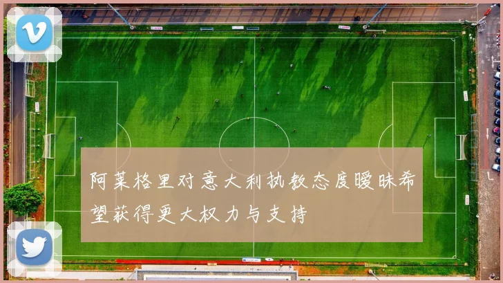 阿莱格里对意大利执教态度暧昧希望获得更大权力与支持