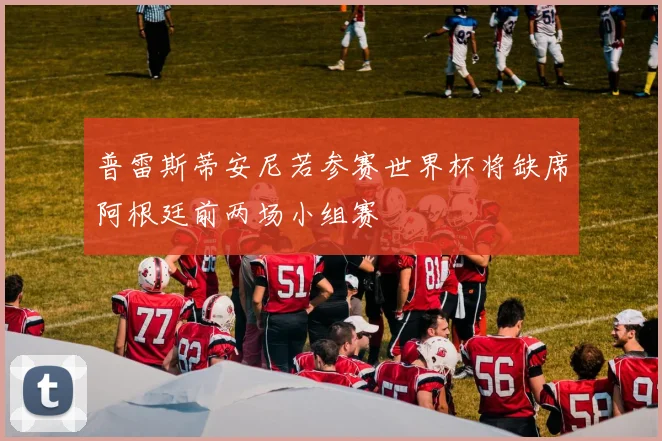 普雷斯蒂安尼若参赛世界杯将缺席阿根廷前两场小组赛
