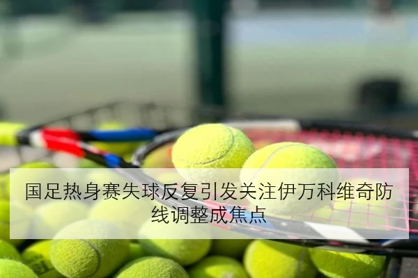 国足热身赛失球反复引发关注伊万科维奇防线调整成焦点
